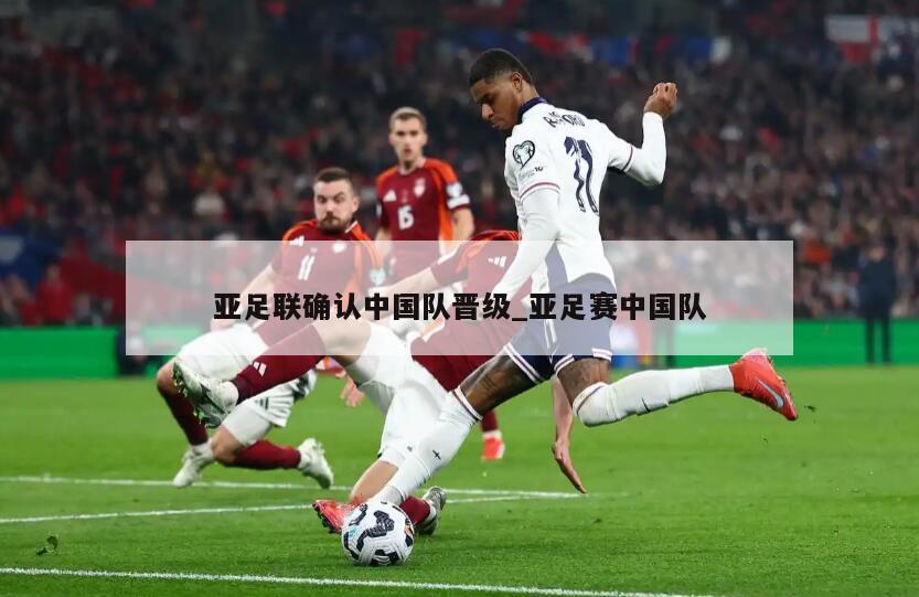 亚足联确认中国队晋级_亚足赛中国队