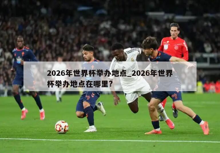 2026年世界杯举办地点_2026年世界杯举办地点在哪里?