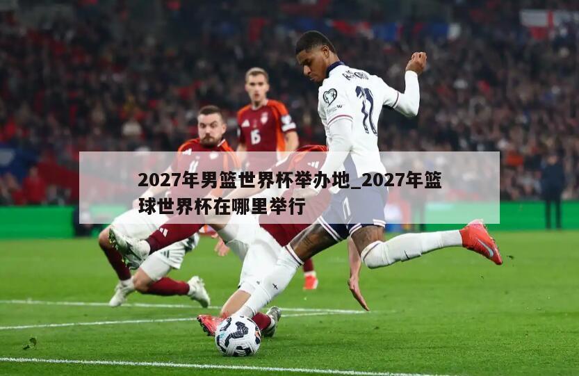 2027年男篮世界杯举办地_2027年篮球世界杯在哪里举行