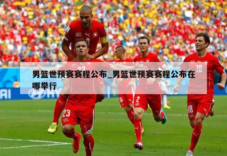 男篮世预赛赛程公布_男篮世预赛赛程公布在哪举行