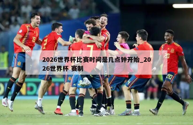 2026世界杯比赛时间是几点钟开始_2026世界杯 赛制