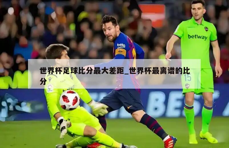 世界杯足球比分最大差距_世界杯最离谱的比分