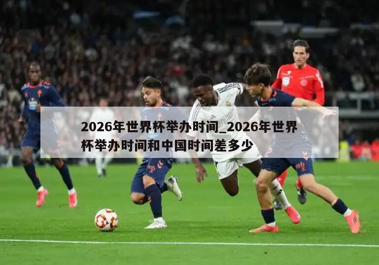2026年世界杯举办时间_2026年世界杯举办时间和中国时间差多少