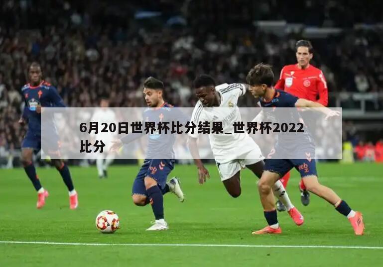 6月20日世界杯比分结果_世界杯2022比分
