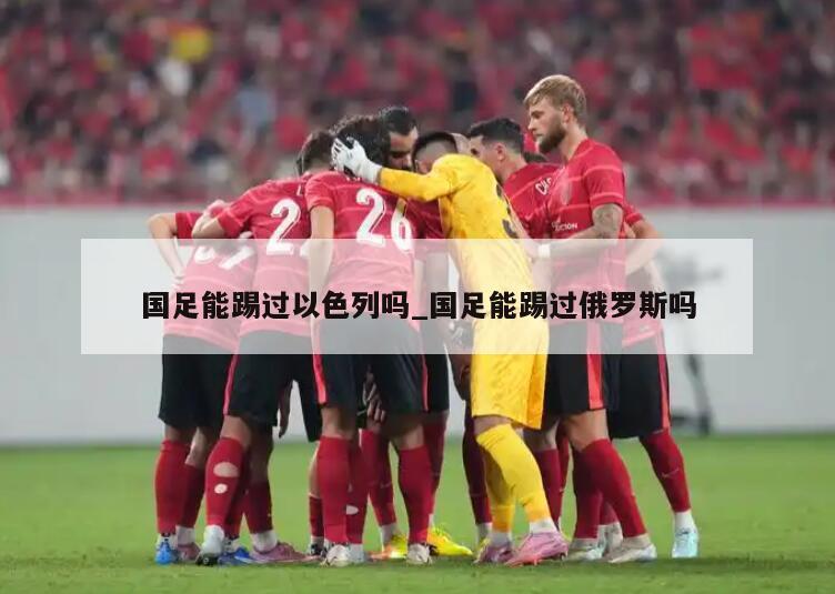 国足能踢过以色列吗_国足能踢过俄罗斯吗