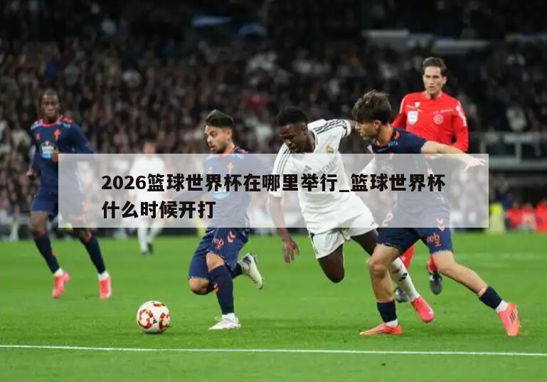 2026篮球世界杯在哪里举行_篮球世界杯什么时候开打