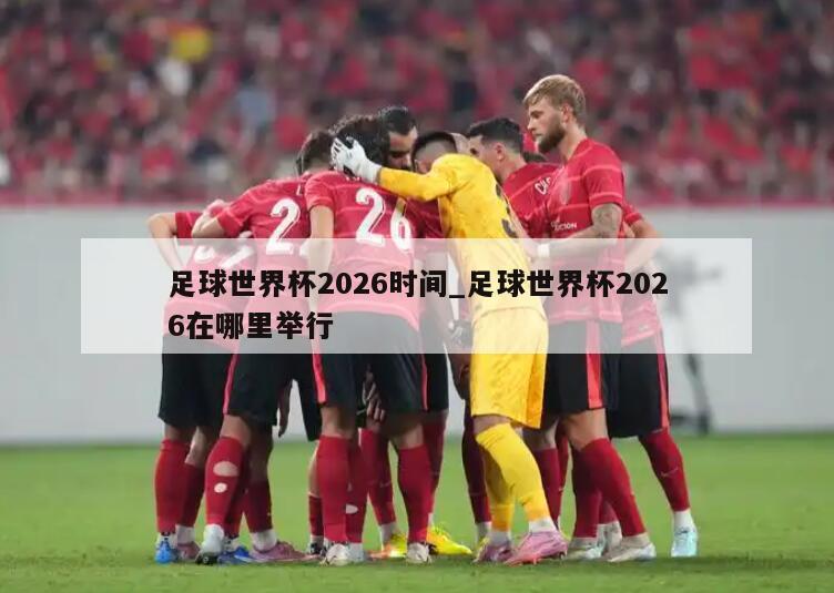 足球世界杯2026时间_足球世界杯2026在哪里举行