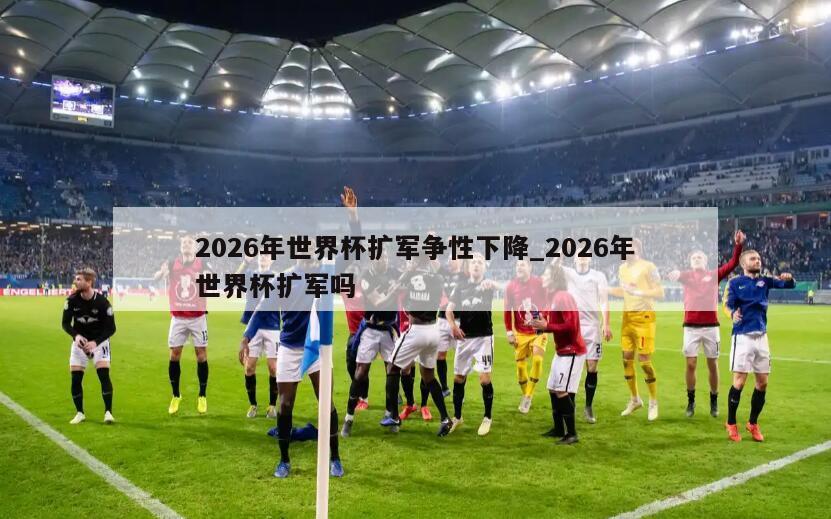 2026年世界杯扩军争性下降_2026年世界杯扩军吗