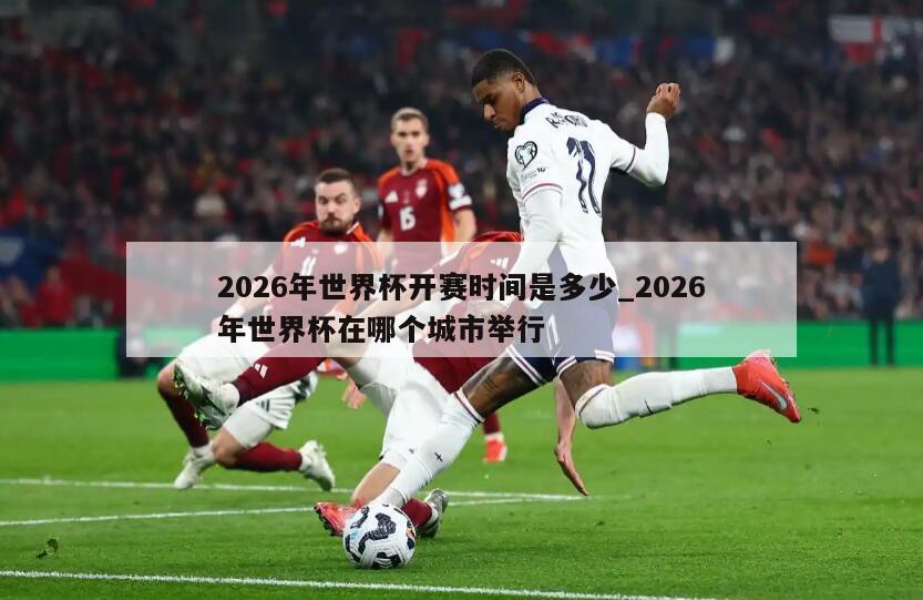 2026年世界杯开赛时间是多少_2026年世界杯在哪个城市举行