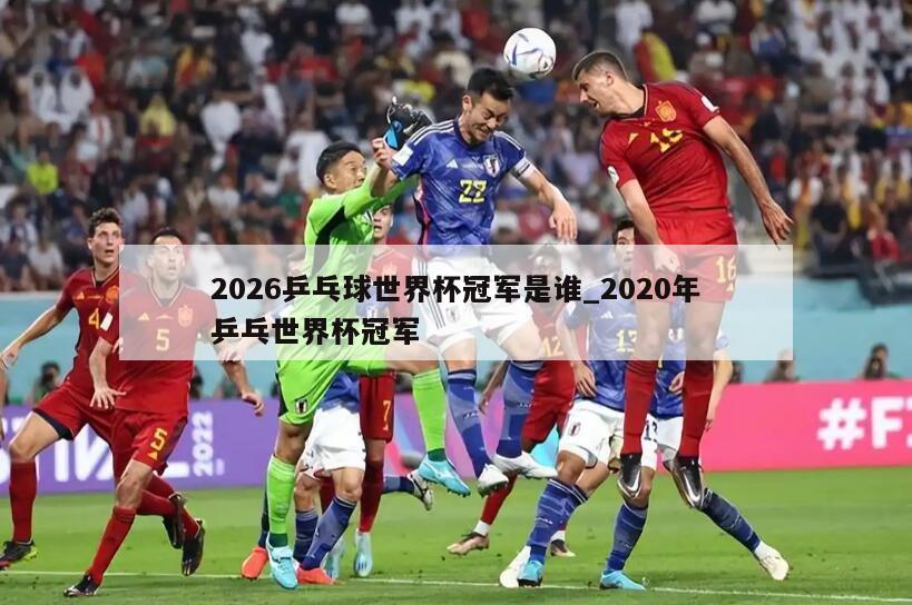 2026乒乓球世界杯冠军是谁_2020年乒乓世界杯冠军