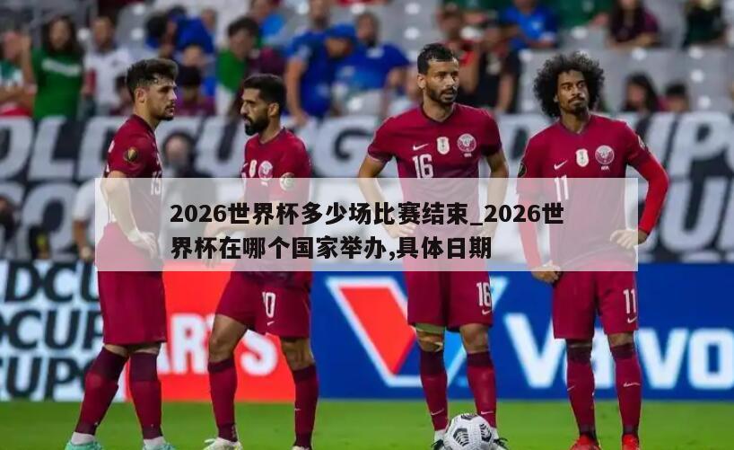 2026世界杯多少场比赛结束_2026世界杯在哪个国家举办,具体日期
