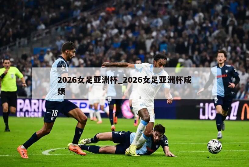 2026女足亚洲杯_2026女足亚洲杯成绩