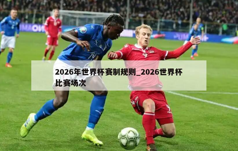 2026年世界杯赛制规则_2026世界杯比赛场次