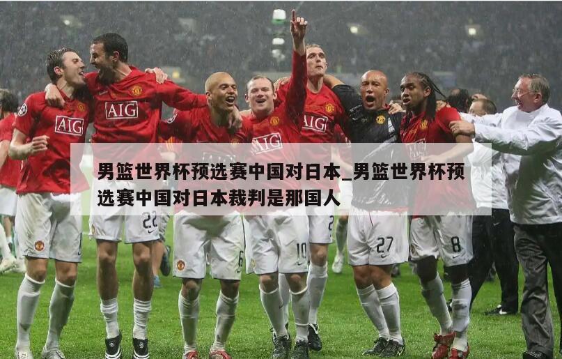 男篮世界杯预选赛中国对日本_男篮世界杯预选赛中国对日本裁判是那国人