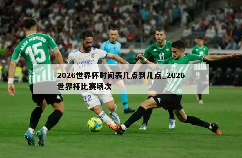 2026世界杯时间表几点到几点_2026世界杯比赛场次