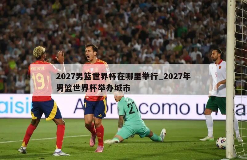 2027男篮世界杯在哪里举行_2027年男篮世界杯举办城市