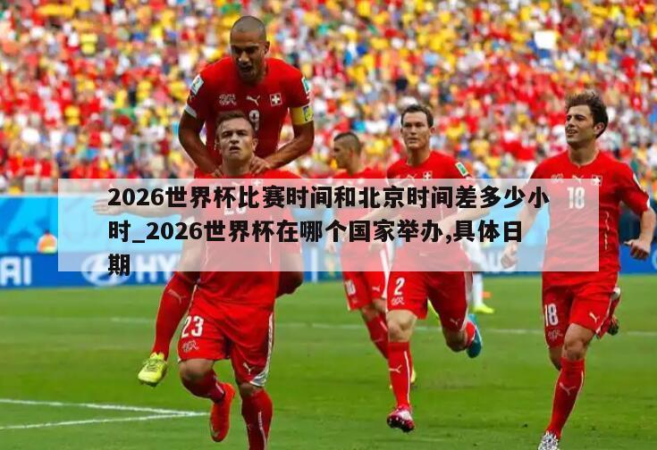 2026世界杯比赛时间和北京时间差多少小时_2026世界杯在哪个国家举办,具体日期