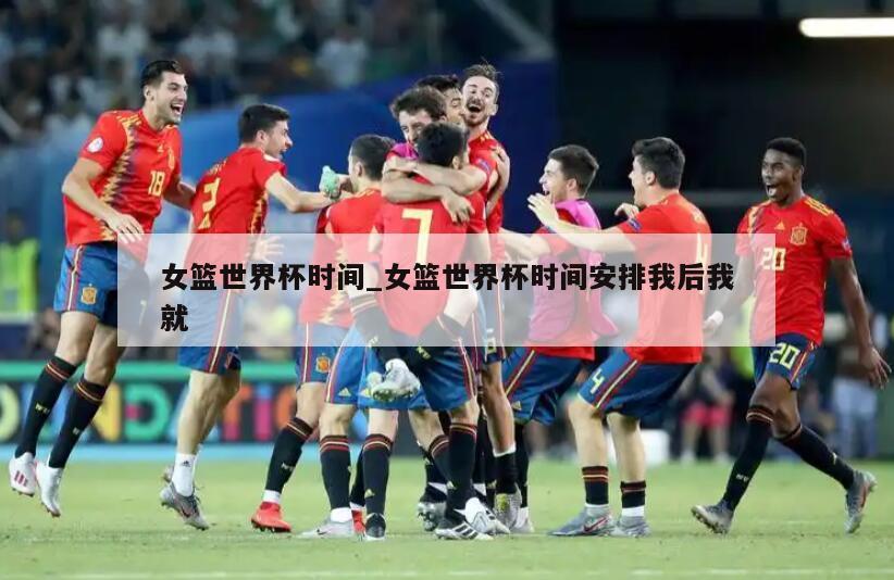 女篮世界杯时间_女篮世界杯时间安排我后我就