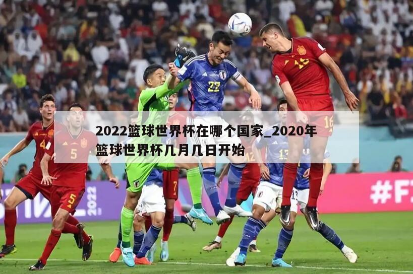 2022篮球世界杯在哪个国家_2020年篮球世界杯几月几日开始